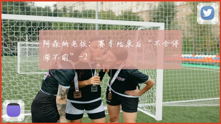 阿森纳老板：赛季结束后“不会停滞不前”
