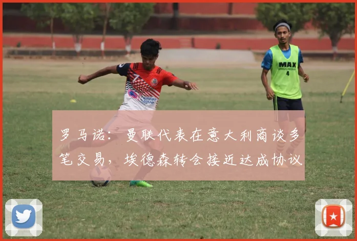 罗马诺：曼联代表在意大利商谈多笔交易，埃德森转会接近达成协议