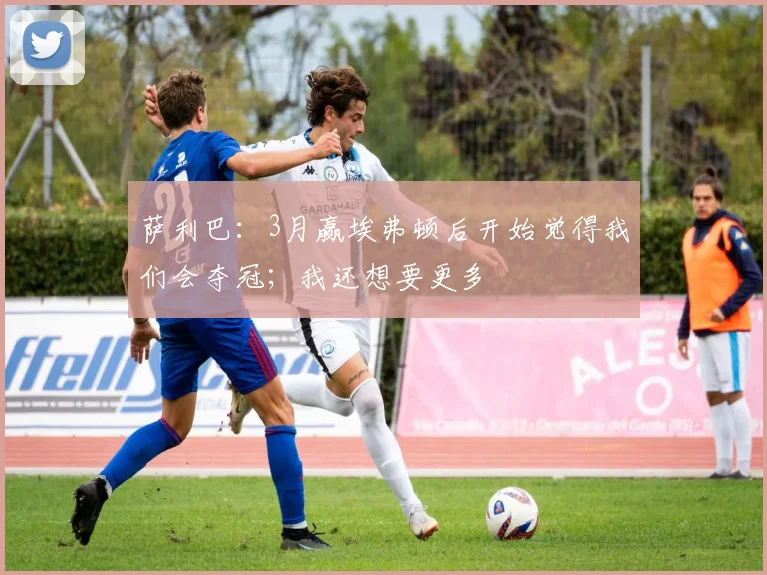 萨利巴:3月赢埃弗顿后开始觉得我们会夺冠;我还想要更多