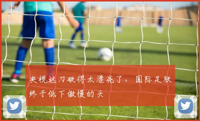 央视这刀砍得太漂亮了,国际足联终于低下傲慢的头