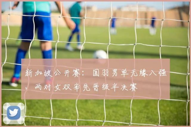 新加坡公开赛：国羽男单无缘八强，两对女双率先晋级半决赛