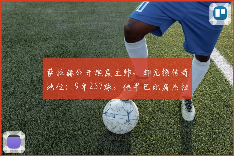 萨拉赫公开炮轰主帅，却无损传奇地位：9年257球，他早已比肩杰拉德