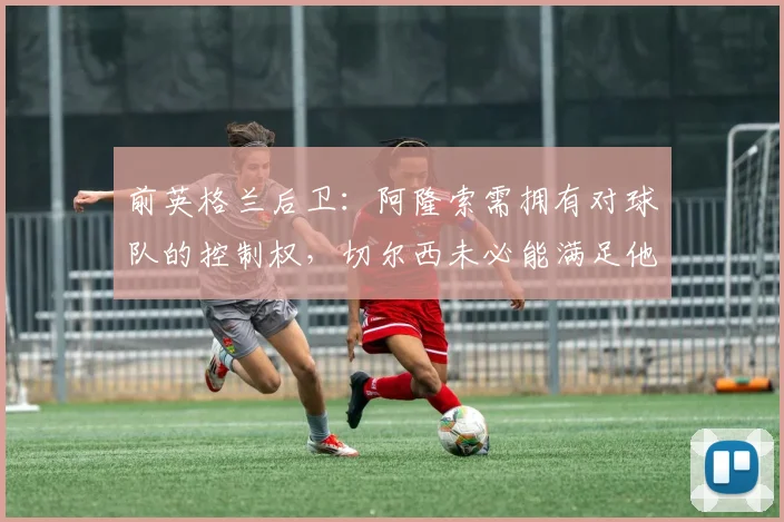 前英格兰后卫：阿隆索需拥有对球队的控制权，切尔西未必能满足他