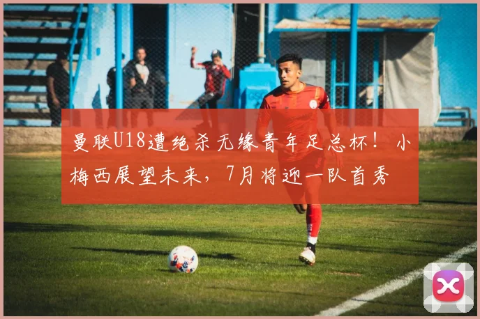 曼联U18遭绝杀无缘青年足总杯!小梅西展望未来,7月将迎一队首秀