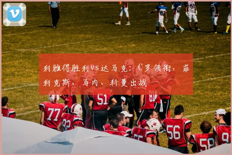 利雅得胜利vs达马克：C罗领衔，菲利克斯、马内、科曼出战