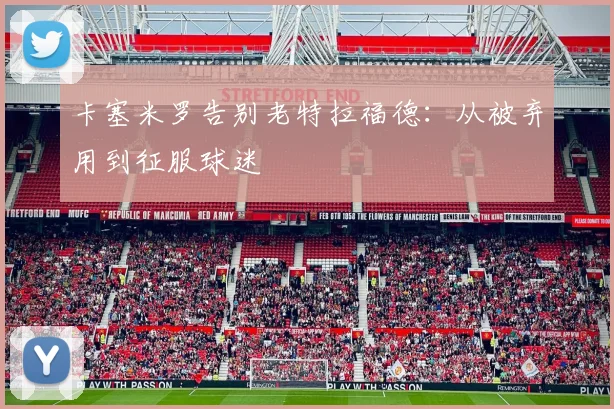 卡塞米罗告别老特拉福德：从被弃用到征服球迷