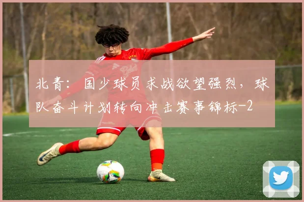 北青:国少球员求战欲望强烈,球队奋斗计划转向冲击赛事锦标