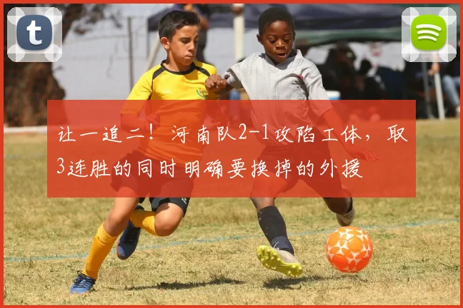 让一追二！河南队2-1攻陷工体，取3连胜的同时明确要换掉的外援