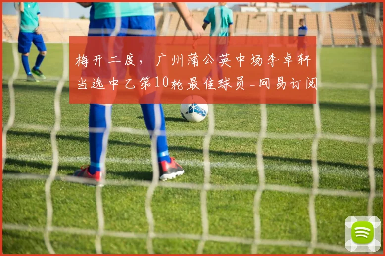 梅开二度,广州蒲公英中场李卓轩当选中乙第10轮最佳球员_网易订阅