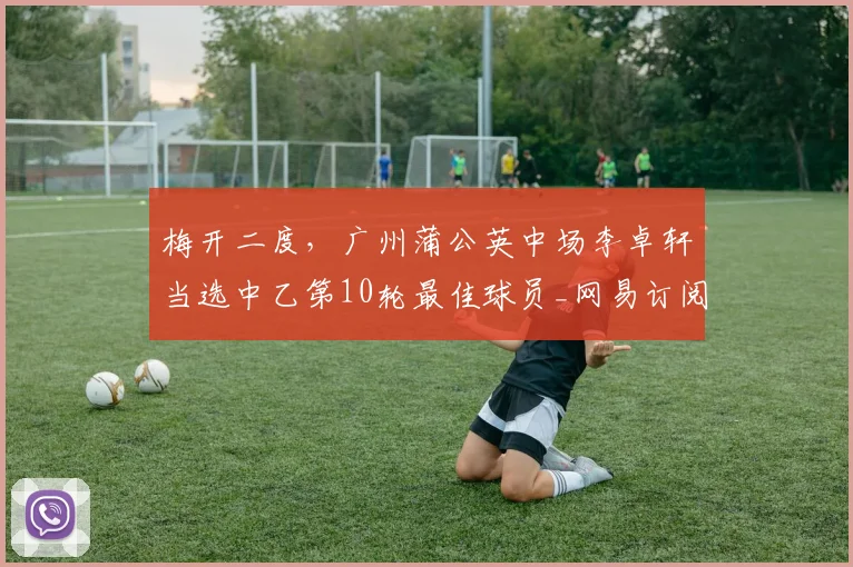 梅开二度,广州蒲公英中场李卓轩当选中乙第10轮最佳球员_网易订阅