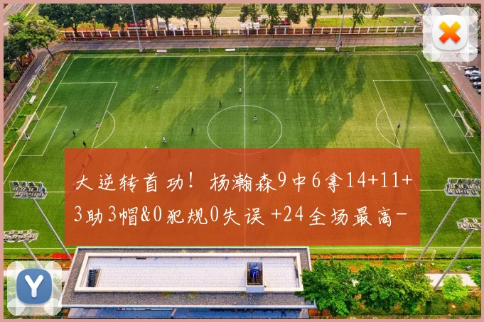 大逆转首功!杨瀚森9中6拿14+11+3助3帽&0犯规0失误 +24全场最高