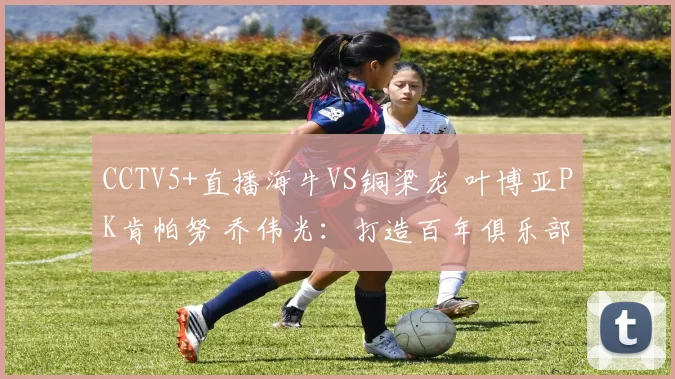 CCTV5+直播海牛VS铜梁龙 叶博亚PK肯帕努 乔伟光：打造百年俱乐部