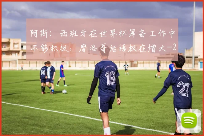 阿斯：西班牙在世界杯筹备工作中不够积极，摩洛哥话语权在增大
