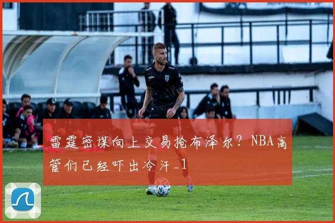 雷霆密谋向上交易抢布泽尔?NBA高管们已经吓出冷汗_1