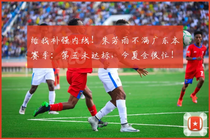 给我补强内线！朱芳雨不满广东本赛季：第五未达标，今夏会很忙！