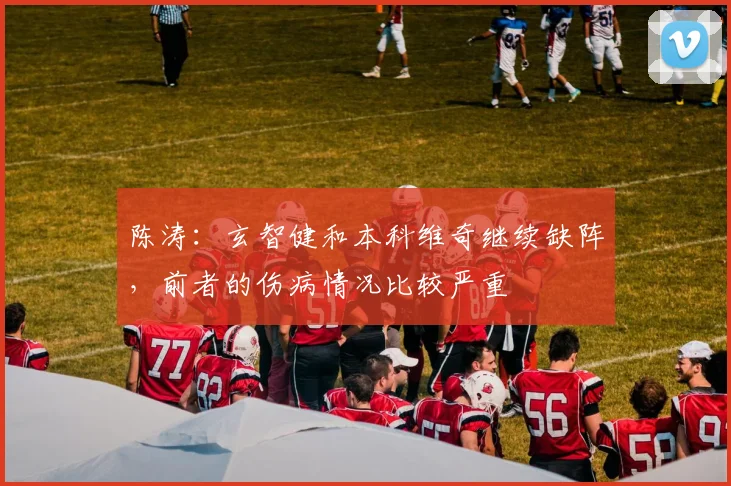 陈涛：玄智健和本科维奇继续缺阵，前者的伤病情况比较严重
