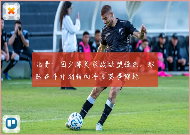 北青:国少球员求战欲望强烈,球队奋斗计划转向冲击赛事锦标