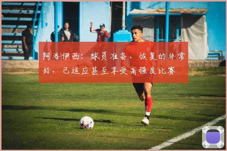 阿洛伊西：球员准备、恢复的非常好，已适应甚至享受高强度比赛