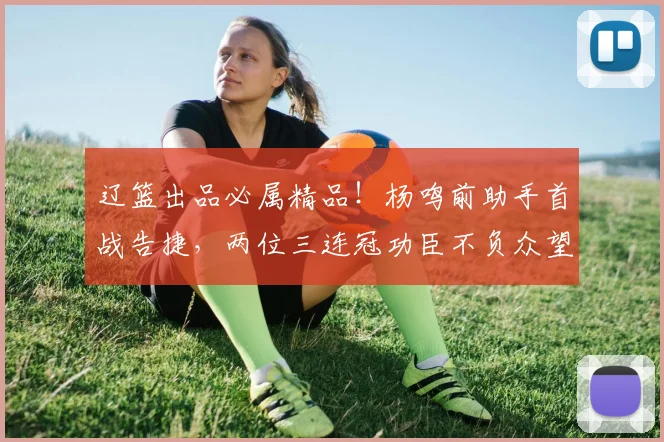 辽篮出品必属精品!杨鸣前助手首战告捷,两位三连冠功臣不负众望