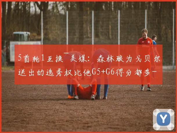 5首轮1互换~美媒：森林狼为戈贝尔送出的选秀权比他G5+G6得分都多