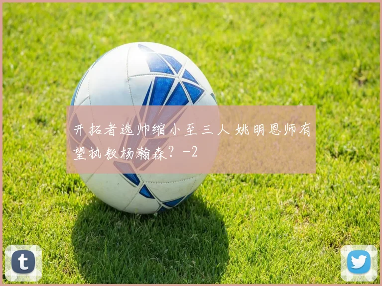 开拓者选帅缩小至三人 姚明恩师有望执教杨瀚森？
