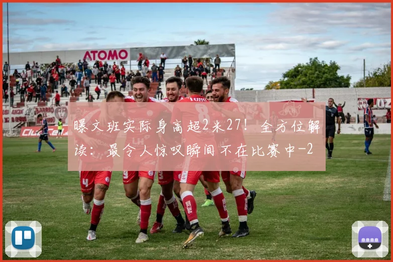 曝文班实际身高超2米27!全方位解读:最令人惊叹瞬间不在比赛中