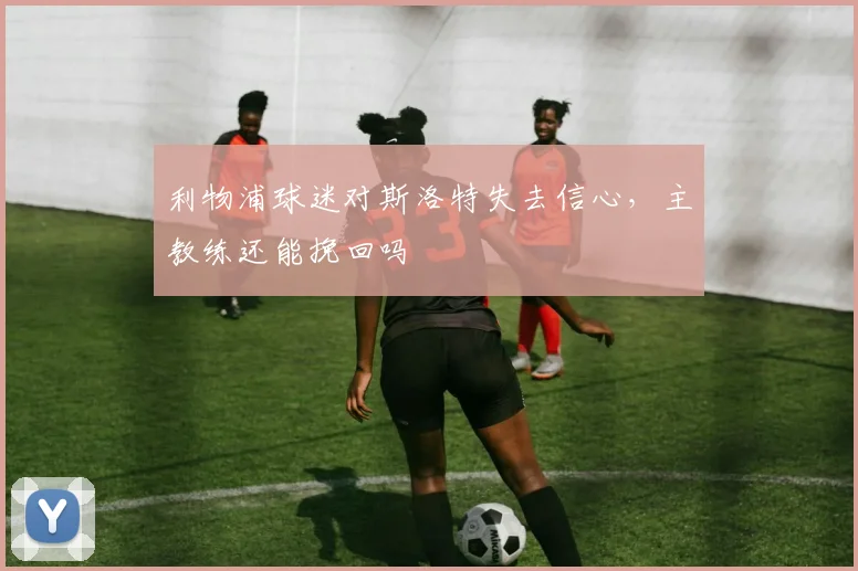 利物浦球迷对斯洛特失去信心,主教练还能挽回吗