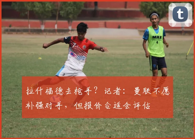拉什福德去枪手？记者：曼联不愿补强对手，但报价合适会评估