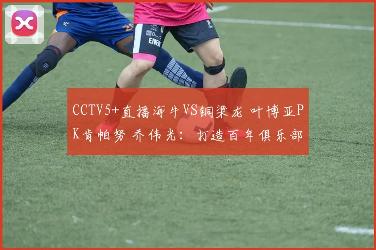 CCTV5+直播海牛VS铜梁龙 叶博亚PK肯帕努 乔伟光：打造百年俱乐部