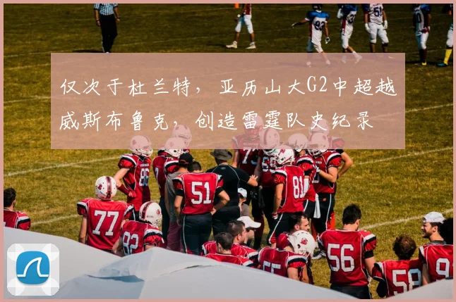仅次于杜兰特，亚历山大G2中超越威斯布鲁克，创造雷霆队史纪录