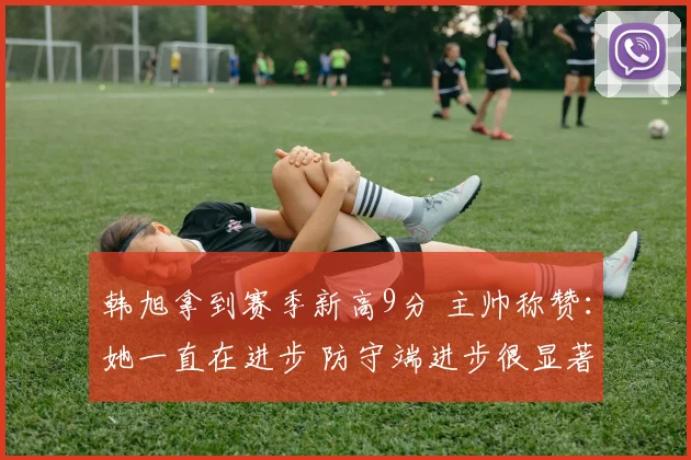 韩旭拿到赛季新高9分 主帅称赞：她一直在进步 防守端进步很显著