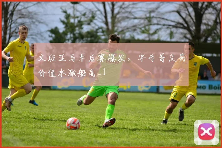 文班亚马季后赛爆发，字母哥交易价值水涨船高_1
