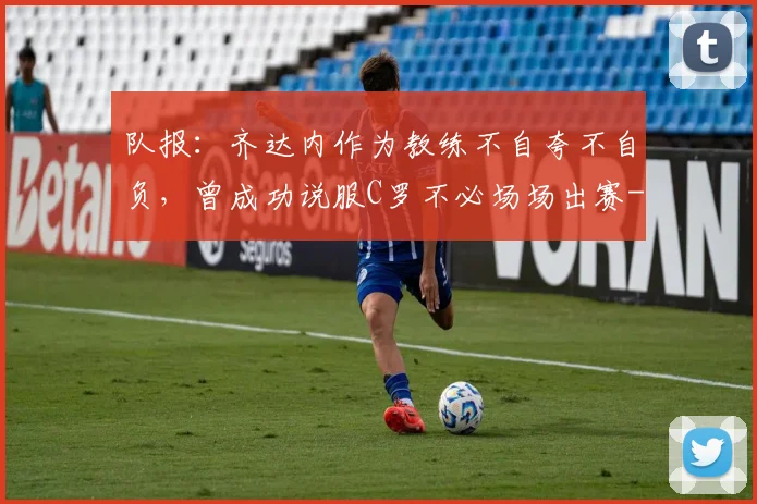 队报:齐达内作为教练不自夸不自负,曾成功说服C罗不必场场出赛