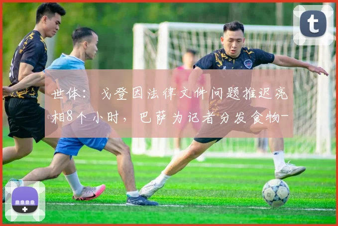 世体：戈登因法律文件问题推迟亮相8个小时，巴萨为记者分发食物
