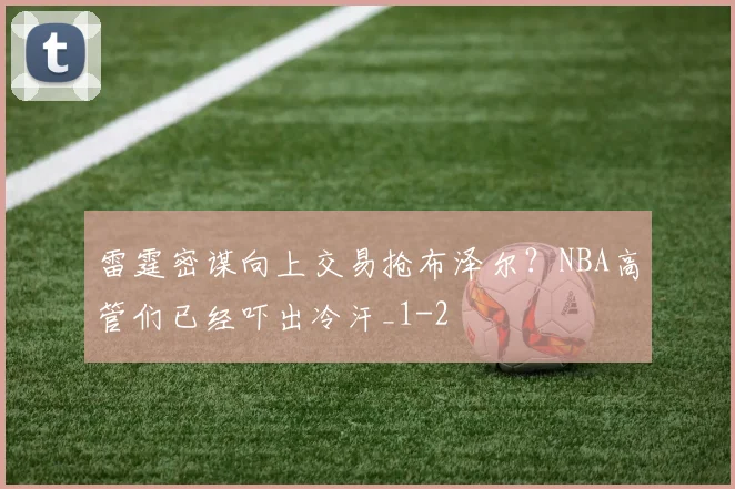 雷霆密谋向上交易抢布泽尔?NBA高管们已经吓出冷汗_1