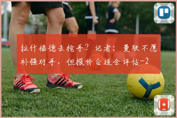 拉什福德去枪手？记者：曼联不愿补强对手，但报价合适会评估