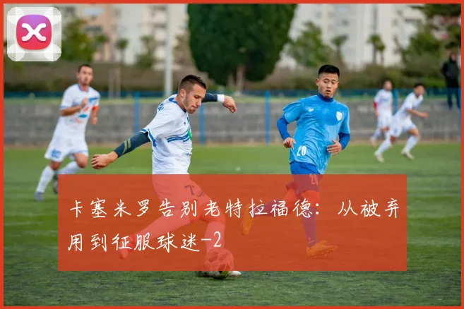 卡塞米罗告别老特拉福德：从被弃用到征服球迷
