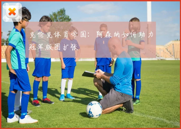 克伦克体育帝国：阿森纳如何助力冠军版图扩张