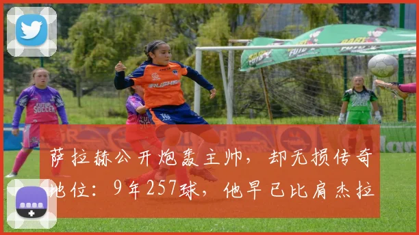 萨拉赫公开炮轰主帅，却无损传奇地位：9年257球，他早已比肩杰拉德