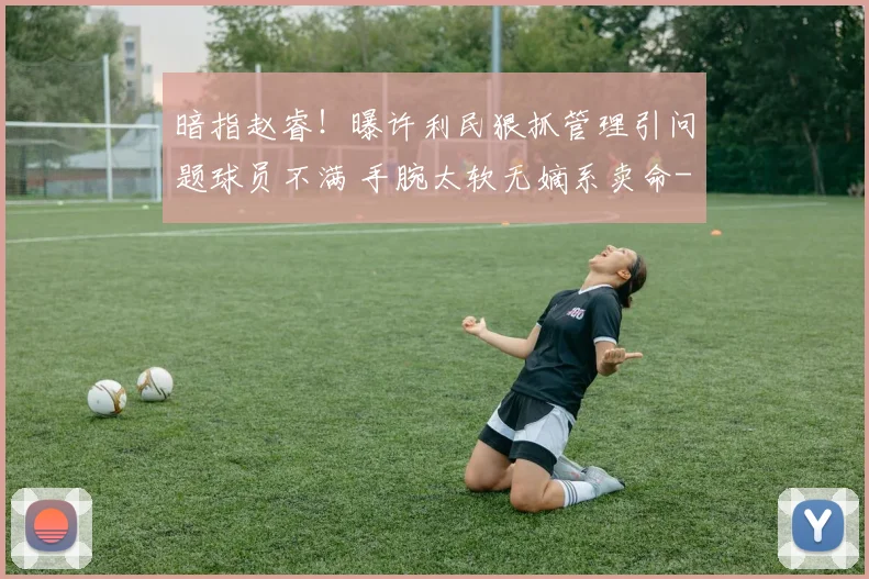暗指赵睿!曝许利民狠抓管理引问题球员不满 手腕太软无嫡系卖命