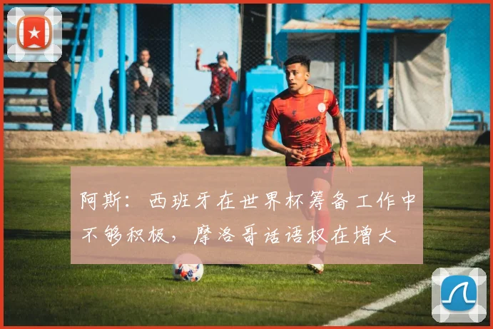 阿斯：西班牙在世界杯筹备工作中不够积极，摩洛哥话语权在增大