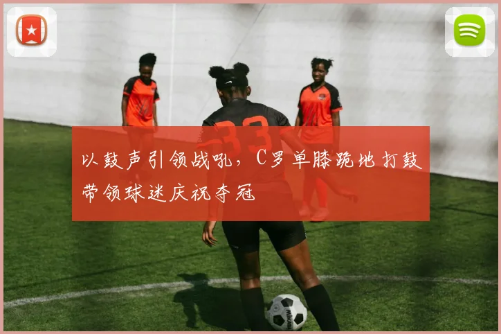 以鼓声引领战吼，C罗单膝跪地打鼓带领球迷庆祝夺冠