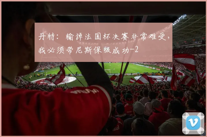 丹特:输掉法国杯决赛非常难受,我必须带尼斯保级成功