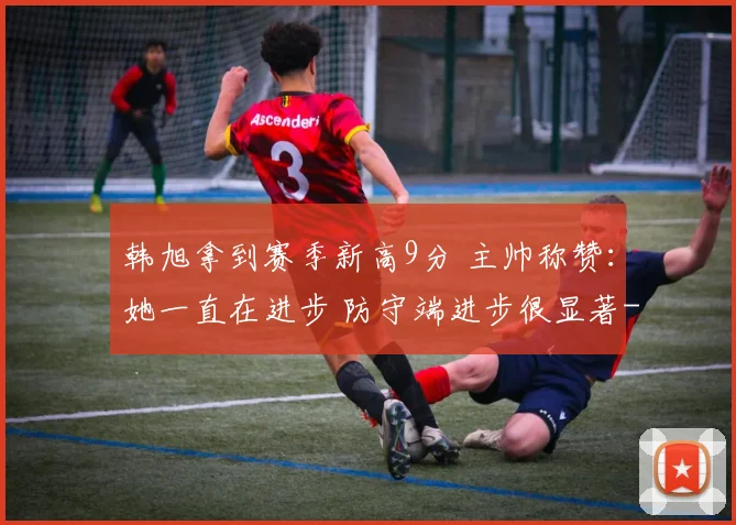 韩旭拿到赛季新高9分 主帅称赞：她一直在进步 防守端进步很显著