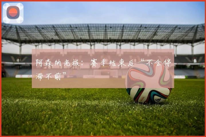 阿森纳老板：赛季结束后“不会停滞不前”