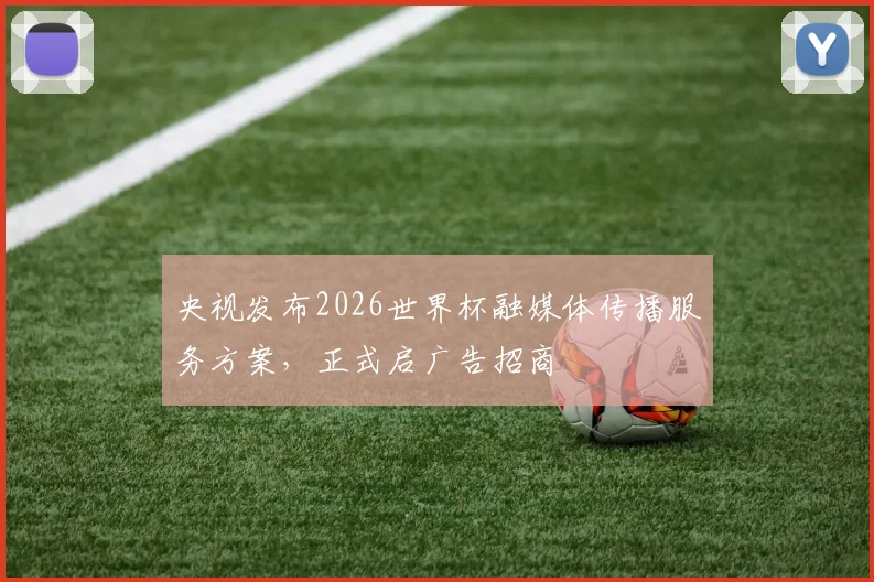 央视发布2026世界杯融媒体传播服务方案，正式启广告招商