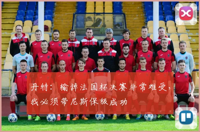 丹特：输掉法国杯决赛非常难受，我必须带尼斯保级成功