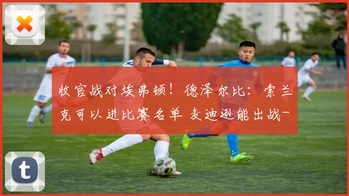 收官战对埃弗顿！德泽尔比：索兰克可以进比赛名单 麦迪逊能出战